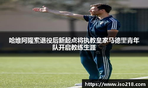 哈维阿隆索退役后新起点将执教皇家马德里青年队开启教练生涯